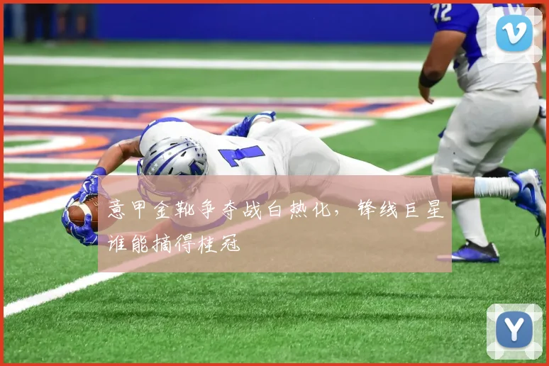 意甲金靴争夺战白热化,锋线巨星谁能摘得桂冠