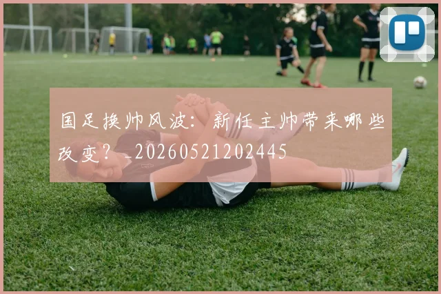 国足换帅风波：新任主帅带来哪些改变？_20260521202445