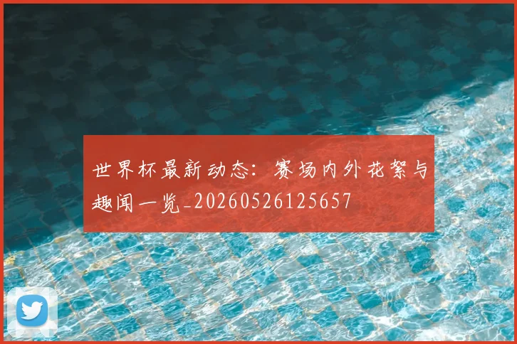 世界杯最新动态:赛场内外花絮与趣闻一览_20260526125657