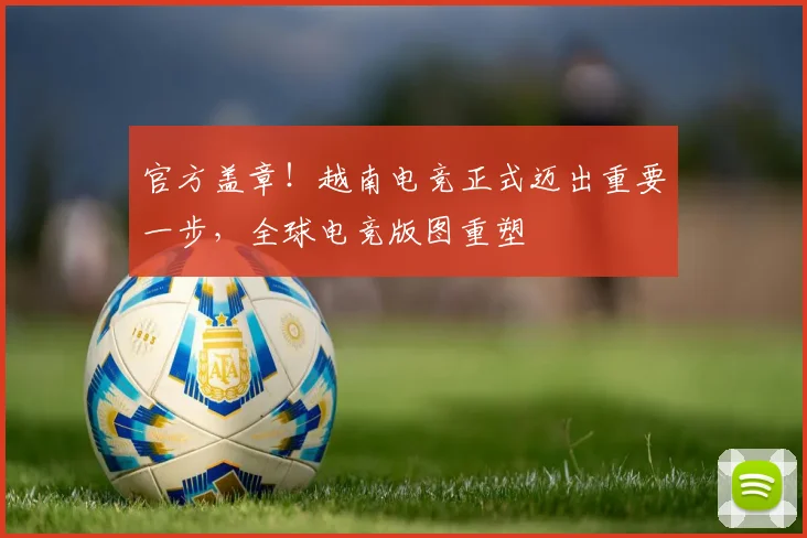 官方盖章！越南电竞正式迈出重要一步，全球电竞版图重塑