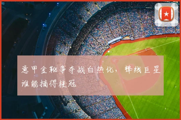 意甲金靴争夺战白热化,锋线巨星谁能摘得桂冠