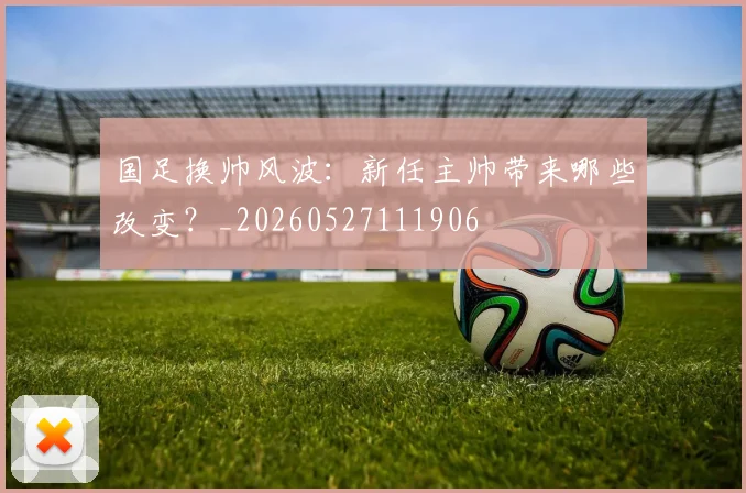 国足换帅风波：新任主帅带来哪些改变？_20260527111906