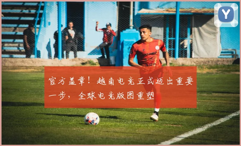 官方盖章！越南电竞正式迈出重要一步，全球电竞版图重塑