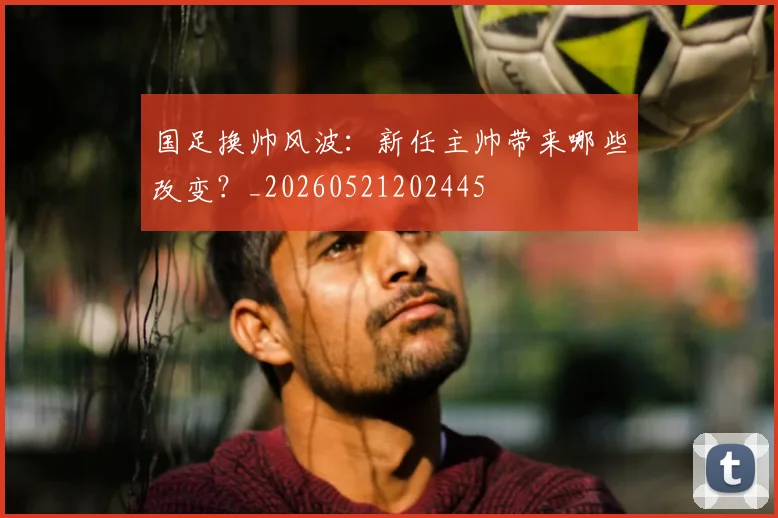 国足换帅风波：新任主帅带来哪些改变？_20260521202445