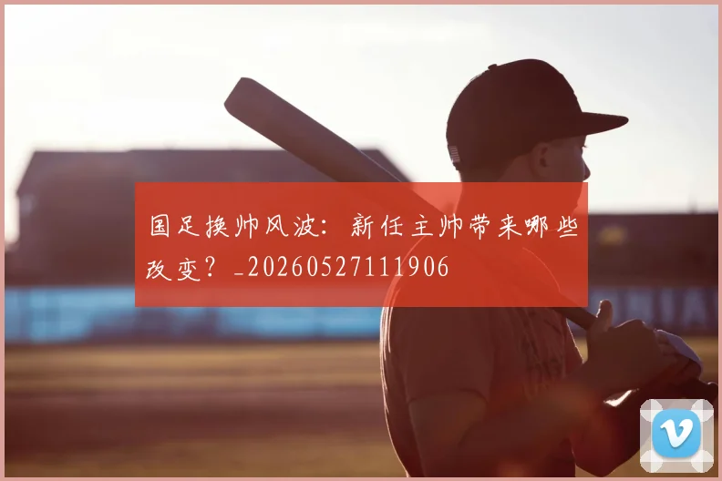 国足换帅风波：新任主帅带来哪些改变？_20260527111906