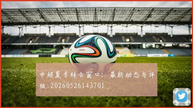 中超夏季转会窗口：最新动态与评级_20260526143701